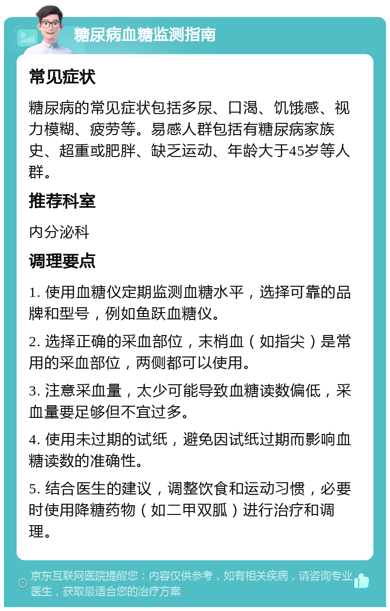 糖尿病血糖监测指南 常见症状 糖尿病的常见症状包括多尿、口渴、饥饿感、视力模糊、疲劳等。易感人群包括有糖尿病家族史、超重或肥胖、缺乏运动、年龄大于45岁等人群。 推荐科室 内分泌科 调理要点 1. 使用血糖仪定期监测血糖水平，选择可靠的品牌和型号，例如鱼跃血糖仪。 2. 选择正确的采血部位，末梢血（如指尖）是常用的采血部位，两侧都可以使用。 3. 注意采血量，太少可能导致血糖读数偏低，采血量要足够但不宜过多。 4. 使用未过期的试纸，避免因试纸过期而影响血糖读数的准确性。 5. 结合医生的建议，调整饮食和运动习惯，必要时使用降糖药物（如二甲双胍）进行治疗和调理。