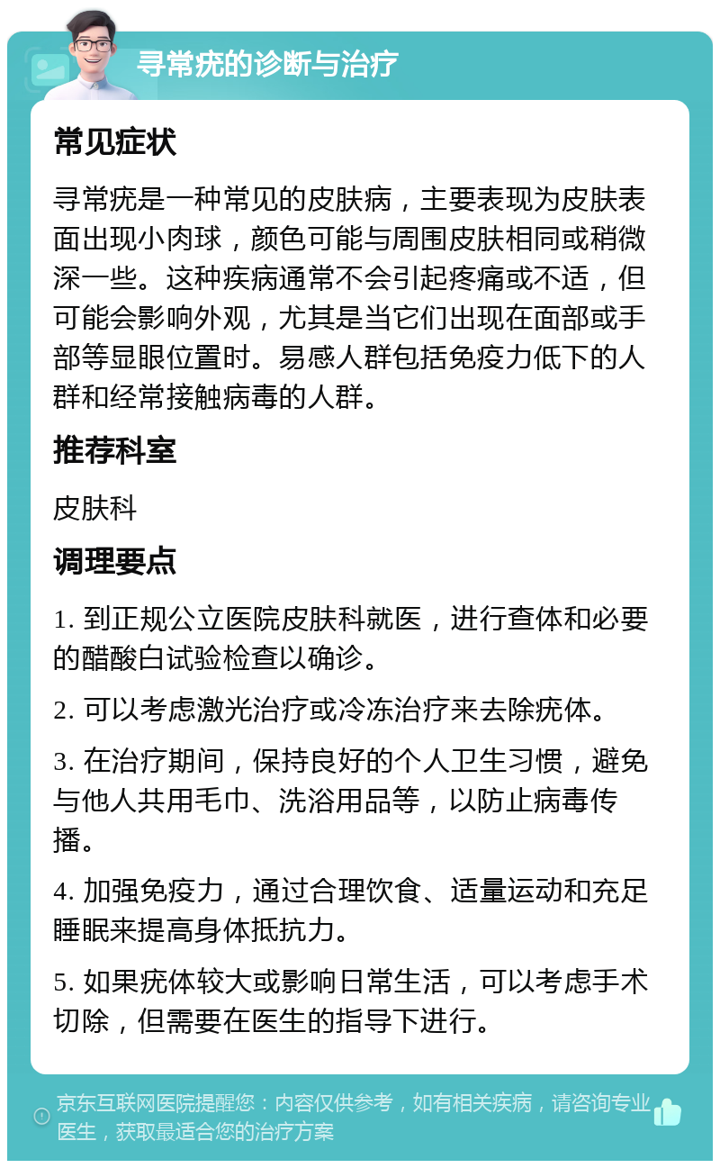 寻常疣的诊断与治疗 常见症状 寻常疣是一种常见的皮肤病，主要表现为皮肤表面出现小肉球，颜色可能与周围皮肤相同或稍微深一些。这种疾病通常不会引起疼痛或不适，但可能会影响外观，尤其是当它们出现在面部或手部等显眼位置时。易感人群包括免疫力低下的人群和经常接触病毒的人群。 推荐科室 皮肤科 调理要点 1. 到正规公立医院皮肤科就医，进行查体和必要的醋酸白试验检查以确诊。 2. 可以考虑激光治疗或冷冻治疗来去除疣体。 3. 在治疗期间，保持良好的个人卫生习惯，避免与他人共用毛巾、洗浴用品等，以防止病毒传播。 4. 加强免疫力，通过合理饮食、适量运动和充足睡眠来提高身体抵抗力。 5. 如果疣体较大或影响日常生活，可以考虑手术切除，但需要在医生的指导下进行。