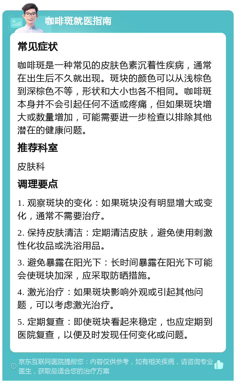 咖啡斑就医指南 常见症状 咖啡斑是一种常见的皮肤色素沉着性疾病，通常在出生后不久就出现。斑块的颜色可以从浅棕色到深棕色不等，形状和大小也各不相同。咖啡斑本身并不会引起任何不适或疼痛，但如果斑块增大或数量增加，可能需要进一步检查以排除其他潜在的健康问题。 推荐科室 皮肤科 调理要点 1. 观察斑块的变化：如果斑块没有明显增大或变化，通常不需要治疗。 2. 保持皮肤清洁：定期清洁皮肤，避免使用刺激性化妆品或洗浴用品。 3. 避免暴露在阳光下：长时间暴露在阳光下可能会使斑块加深，应采取防晒措施。 4. 激光治疗：如果斑块影响外观或引起其他问题，可以考虑激光治疗。 5. 定期复查：即使斑块看起来稳定，也应定期到医院复查，以便及时发现任何变化或问题。