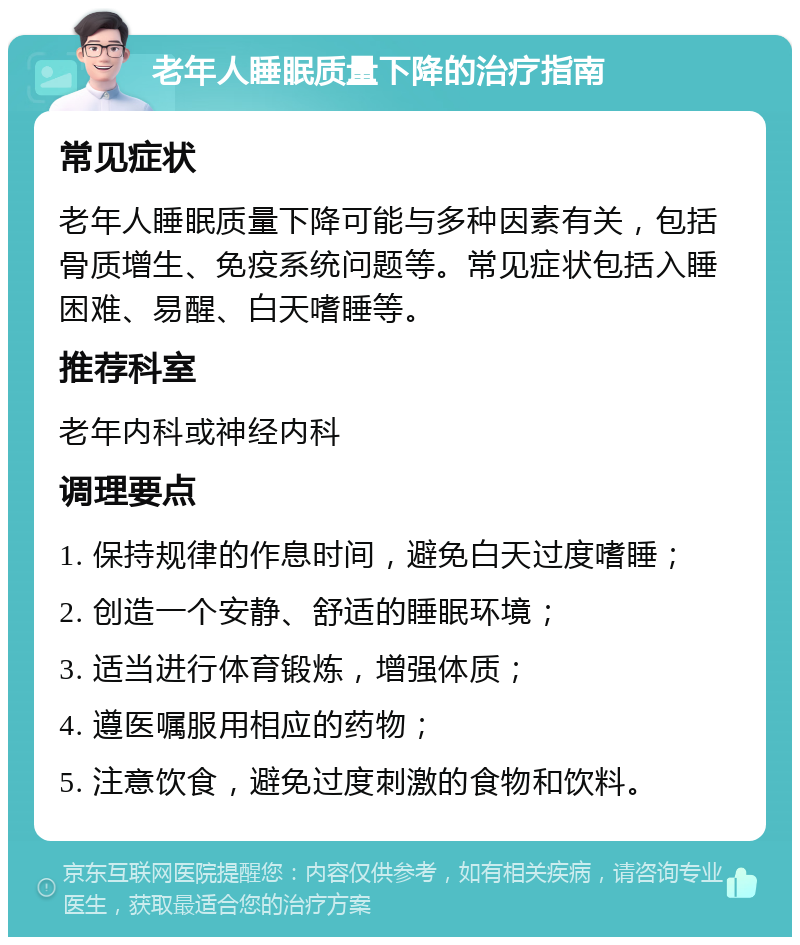 老年人睡眠质量下降的治疗指南 常见症状 老年人睡眠质量下降可能与多种因素有关，包括骨质增生、免疫系统问题等。常见症状包括入睡困难、易醒、白天嗜睡等。 推荐科室 老年内科或神经内科 调理要点 1. 保持规律的作息时间，避免白天过度嗜睡； 2. 创造一个安静、舒适的睡眠环境； 3. 适当进行体育锻炼，增强体质； 4. 遵医嘱服用相应的药物； 5. 注意饮食，避免过度刺激的食物和饮料。