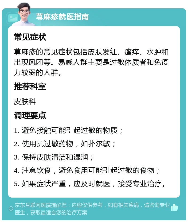 荨麻疹就医指南 常见症状 荨麻疹的常见症状包括皮肤发红、瘙痒、水肿和出现风团等。易感人群主要是过敏体质者和免疫力较弱的人群。 推荐科室 皮肤科 调理要点 1. 避免接触可能引起过敏的物质； 2. 使用抗过敏药物，如扑尔敏； 3. 保持皮肤清洁和湿润； 4. 注意饮食，避免食用可能引起过敏的食物； 5. 如果症状严重，应及时就医，接受专业治疗。