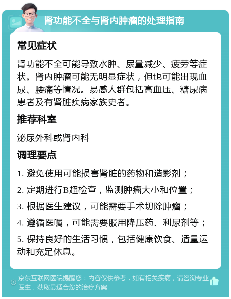 肾功能不全与肾内肿瘤的处理指南 常见症状 肾功能不全可能导致水肿、尿量减少、疲劳等症状。肾内肿瘤可能无明显症状，但也可能出现血尿、腰痛等情况。易感人群包括高血压、糖尿病患者及有肾脏疾病家族史者。 推荐科室 泌尿外科或肾内科 调理要点 1. 避免使用可能损害肾脏的药物和造影剂； 2. 定期进行B超检查，监测肿瘤大小和位置； 3. 根据医生建议，可能需要手术切除肿瘤； 4. 遵循医嘱，可能需要服用降压药、利尿剂等； 5. 保持良好的生活习惯，包括健康饮食、适量运动和充足休息。