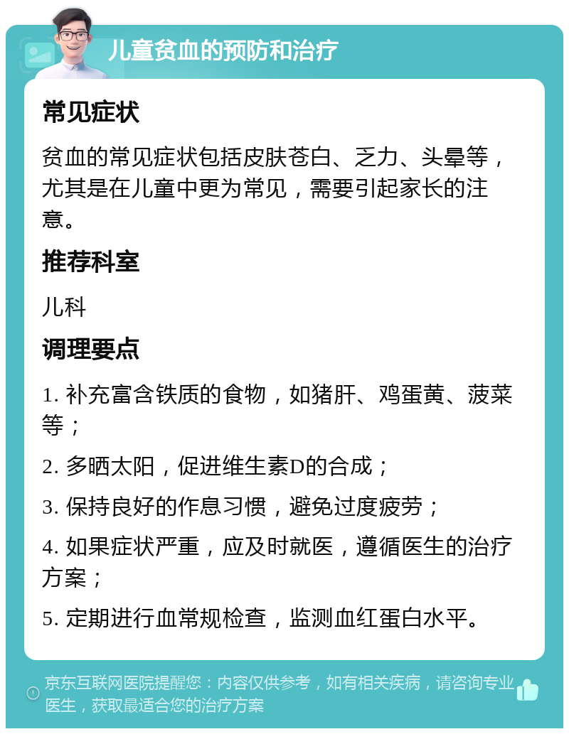 儿童贫血的预防和治疗 常见症状 贫血的常见症状包括皮肤苍白、乏力、头晕等，尤其是在儿童中更为常见，需要引起家长的注意。 推荐科室 儿科 调理要点 1. 补充富含铁质的食物，如猪肝、鸡蛋黄、菠菜等； 2. 多晒太阳，促进维生素D的合成； 3. 保持良好的作息习惯，避免过度疲劳； 4. 如果症状严重，应及时就医，遵循医生的治疗方案； 5. 定期进行血常规检查，监测血红蛋白水平。