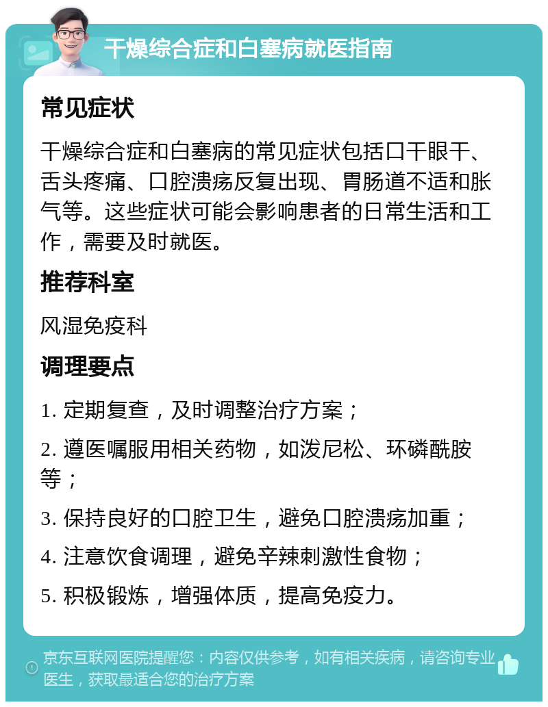 干燥综合症和白塞病就医指南 常见症状 干燥综合症和白塞病的常见症状包括口干眼干、舌头疼痛、口腔溃疡反复出现、胃肠道不适和胀气等。这些症状可能会影响患者的日常生活和工作，需要及时就医。 推荐科室 风湿免疫科 调理要点 1. 定期复查，及时调整治疗方案； 2. 遵医嘱服用相关药物，如泼尼松、环磷酰胺等； 3. 保持良好的口腔卫生，避免口腔溃疡加重； 4. 注意饮食调理，避免辛辣刺激性食物； 5. 积极锻炼，增强体质，提高免疫力。