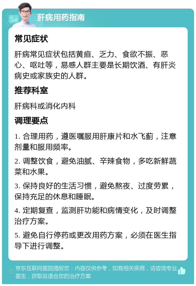 肝病用药指南 常见症状 肝病常见症状包括黄疸、乏力、食欲不振、恶心、呕吐等，易感人群主要是长期饮酒、有肝炎病史或家族史的人群。 推荐科室 肝病科或消化内科 调理要点 1. 合理用药，遵医嘱服用肝康片和水飞蓟，注意剂量和服用频率。 2. 调整饮食，避免油腻、辛辣食物，多吃新鲜蔬菜和水果。 3. 保持良好的生活习惯，避免熬夜、过度劳累，保持充足的休息和睡眠。 4. 定期复查，监测肝功能和病情变化，及时调整治疗方案。 5. 避免自行停药或更改用药方案，必须在医生指导下进行调整。