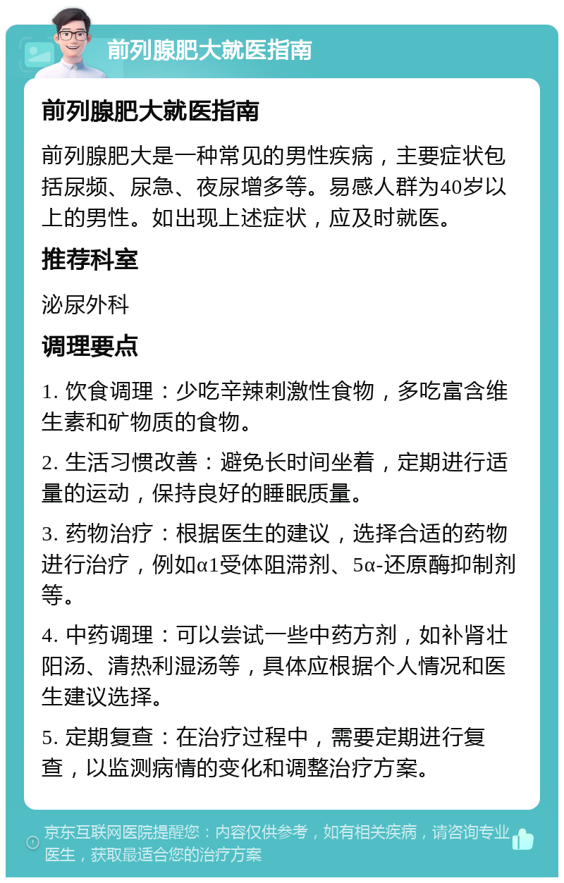 前列腺肥大就医指南 前列腺肥大就医指南 前列腺肥大是一种常见的男性疾病，主要症状包括尿频、尿急、夜尿增多等。易感人群为40岁以上的男性。如出现上述症状，应及时就医。 推荐科室 泌尿外科 调理要点 1. 饮食调理：少吃辛辣刺激性食物，多吃富含维生素和矿物质的食物。 2. 生活习惯改善：避免长时间坐着，定期进行适量的运动，保持良好的睡眠质量。 3. 药物治疗：根据医生的建议，选择合适的药物进行治疗，例如α1受体阻滞剂、5α-还原酶抑制剂等。 4. 中药调理：可以尝试一些中药方剂，如补肾壮阳汤、清热利湿汤等，具体应根据个人情况和医生建议选择。 5. 定期复查：在治疗过程中，需要定期进行复查，以监测病情的变化和调整治疗方案。