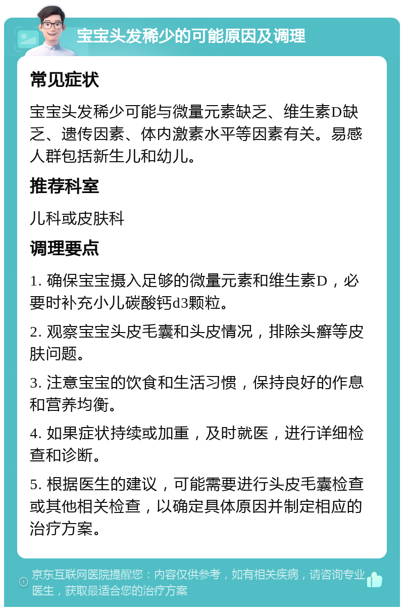 宝宝头发稀少的可能原因及调理 常见症状 宝宝头发稀少可能与微量元素缺乏、维生素D缺乏、遗传因素、体内激素水平等因素有关。易感人群包括新生儿和幼儿。 推荐科室 儿科或皮肤科 调理要点 1. 确保宝宝摄入足够的微量元素和维生素D，必要时补充小儿碳酸钙d3颗粒。 2. 观察宝宝头皮毛囊和头皮情况，排除头癣等皮肤问题。 3. 注意宝宝的饮食和生活习惯，保持良好的作息和营养均衡。 4. 如果症状持续或加重，及时就医，进行详细检查和诊断。 5. 根据医生的建议，可能需要进行头皮毛囊检查或其他相关检查，以确定具体原因并制定相应的治疗方案。