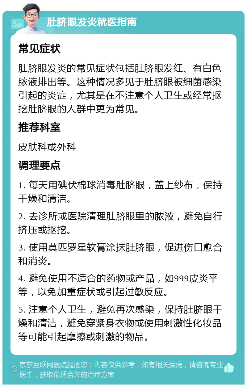 肚脐眼发炎就医指南 常见症状 肚脐眼发炎的常见症状包括肚脐眼发红、有白色脓液排出等。这种情况多见于肚脐眼被细菌感染引起的炎症，尤其是在不注意个人卫生或经常抠挖肚脐眼的人群中更为常见。 推荐科室 皮肤科或外科 调理要点 1. 每天用碘伏棉球消毒肚脐眼，盖上纱布，保持干燥和清洁。 2. 去诊所或医院清理肚脐眼里的脓液，避免自行挤压或抠挖。 3. 使用莫匹罗星软膏涂抹肚脐眼，促进伤口愈合和消炎。 4. 避免使用不适合的药物或产品，如999皮炎平等，以免加重症状或引起过敏反应。 5. 注意个人卫生，避免再次感染，保持肚脐眼干燥和清洁，避免穿紧身衣物或使用刺激性化妆品等可能引起摩擦或刺激的物品。