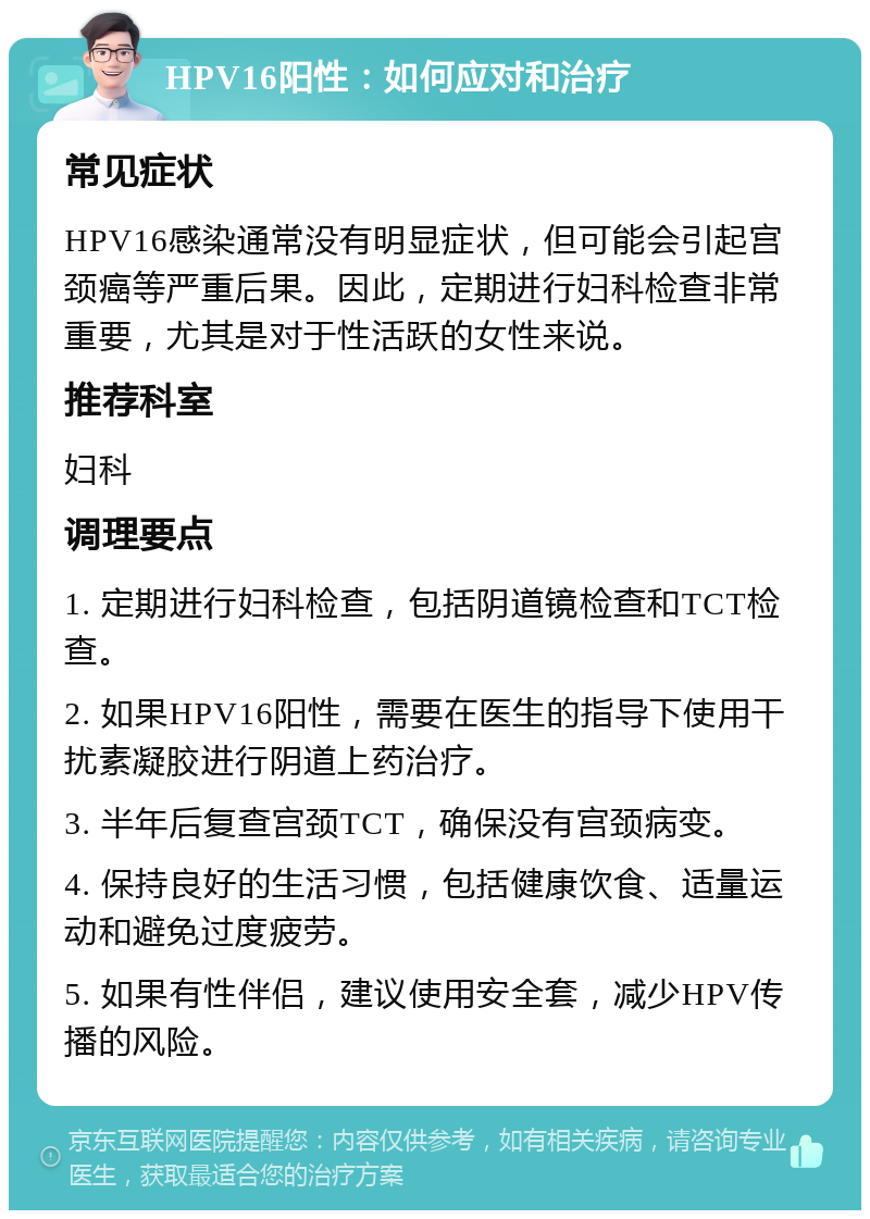 HPV16阳性：如何应对和治疗 常见症状 HPV16感染通常没有明显症状，但可能会引起宫颈癌等严重后果。因此，定期进行妇科检查非常重要，尤其是对于性活跃的女性来说。 推荐科室 妇科 调理要点 1. 定期进行妇科检查，包括阴道镜检查和TCT检查。 2. 如果HPV16阳性，需要在医生的指导下使用干扰素凝胶进行阴道上药治疗。 3. 半年后复查宫颈TCT，确保没有宫颈病变。 4. 保持良好的生活习惯，包括健康饮食、适量运动和避免过度疲劳。 5. 如果有性伴侣，建议使用安全套，减少HPV传播的风险。