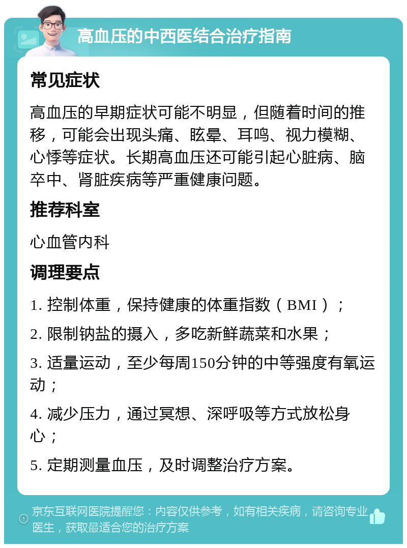 高血压的中西医结合治疗指南 常见症状 高血压的早期症状可能不明显，但随着时间的推移，可能会出现头痛、眩晕、耳鸣、视力模糊、心悸等症状。长期高血压还可能引起心脏病、脑卒中、肾脏疾病等严重健康问题。 推荐科室 心血管内科 调理要点 1. 控制体重，保持健康的体重指数（BMI）； 2. 限制钠盐的摄入，多吃新鲜蔬菜和水果； 3. 适量运动，至少每周150分钟的中等强度有氧运动； 4. 减少压力，通过冥想、深呼吸等方式放松身心； 5. 定期测量血压，及时调整治疗方案。