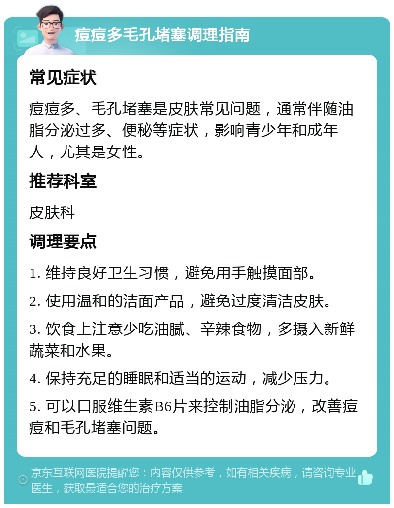 痘痘多毛孔堵塞调理指南 常见症状 痘痘多、毛孔堵塞是皮肤常见问题，通常伴随油脂分泌过多、便秘等症状，影响青少年和成年人，尤其是女性。 推荐科室 皮肤科 调理要点 1. 维持良好卫生习惯，避免用手触摸面部。 2. 使用温和的洁面产品，避免过度清洁皮肤。 3. 饮食上注意少吃油腻、辛辣食物，多摄入新鲜蔬菜和水果。 4. 保持充足的睡眠和适当的运动，减少压力。 5. 可以口服维生素B6片来控制油脂分泌，改善痘痘和毛孔堵塞问题。