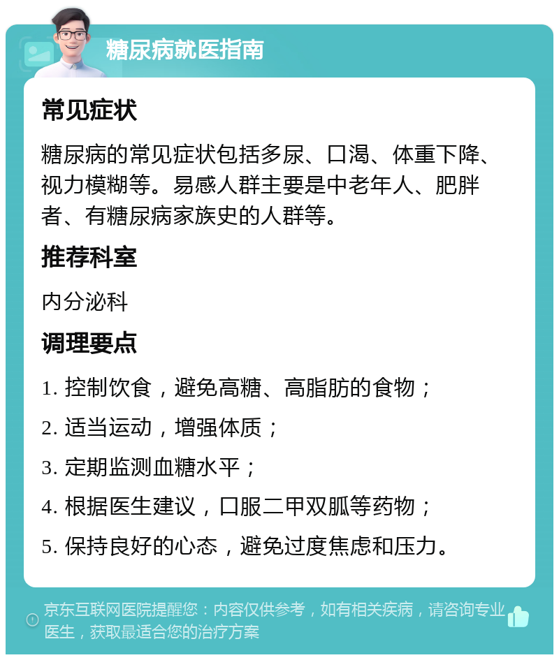 糖尿病就医指南 常见症状 糖尿病的常见症状包括多尿、口渴、体重下降、视力模糊等。易感人群主要是中老年人、肥胖者、有糖尿病家族史的人群等。 推荐科室 内分泌科 调理要点 1. 控制饮食，避免高糖、高脂肪的食物； 2. 适当运动，增强体质； 3. 定期监测血糖水平； 4. 根据医生建议，口服二甲双胍等药物； 5. 保持良好的心态，避免过度焦虑和压力。