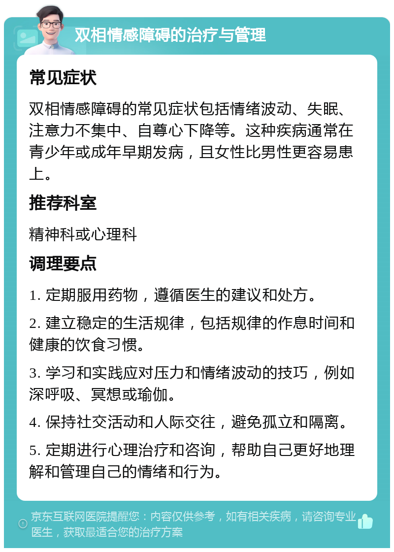 双相情感障碍的治疗与管理 常见症状 双相情感障碍的常见症状包括情绪波动、失眠、注意力不集中、自尊心下降等。这种疾病通常在青少年或成年早期发病，且女性比男性更容易患上。 推荐科室 精神科或心理科 调理要点 1. 定期服用药物，遵循医生的建议和处方。 2. 建立稳定的生活规律，包括规律的作息时间和健康的饮食习惯。 3. 学习和实践应对压力和情绪波动的技巧，例如深呼吸、冥想或瑜伽。 4. 保持社交活动和人际交往，避免孤立和隔离。 5. 定期进行心理治疗和咨询，帮助自己更好地理解和管理自己的情绪和行为。