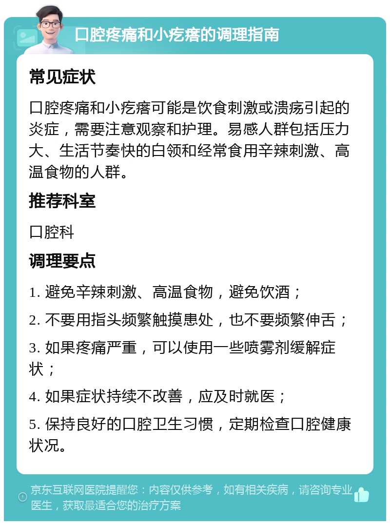 口腔疼痛和小疙瘩的调理指南 常见症状 口腔疼痛和小疙瘩可能是饮食刺激或溃疡引起的炎症，需要注意观察和护理。易感人群包括压力大、生活节奏快的白领和经常食用辛辣刺激、高温食物的人群。 推荐科室 口腔科 调理要点 1. 避免辛辣刺激、高温食物，避免饮酒； 2. 不要用指头频繁触摸患处，也不要频繁伸舌； 3. 如果疼痛严重，可以使用一些喷雾剂缓解症状； 4. 如果症状持续不改善，应及时就医； 5. 保持良好的口腔卫生习惯，定期检查口腔健康状况。