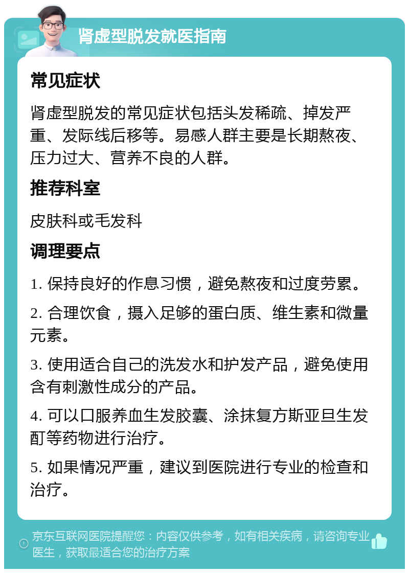 肾虚型脱发就医指南 常见症状 肾虚型脱发的常见症状包括头发稀疏、掉发严重、发际线后移等。易感人群主要是长期熬夜、压力过大、营养不良的人群。 推荐科室 皮肤科或毛发科 调理要点 1. 保持良好的作息习惯，避免熬夜和过度劳累。 2. 合理饮食，摄入足够的蛋白质、维生素和微量元素。 3. 使用适合自己的洗发水和护发产品，避免使用含有刺激性成分的产品。 4. 可以口服养血生发胶囊、涂抹复方斯亚旦生发酊等药物进行治疗。 5. 如果情况严重，建议到医院进行专业的检查和治疗。