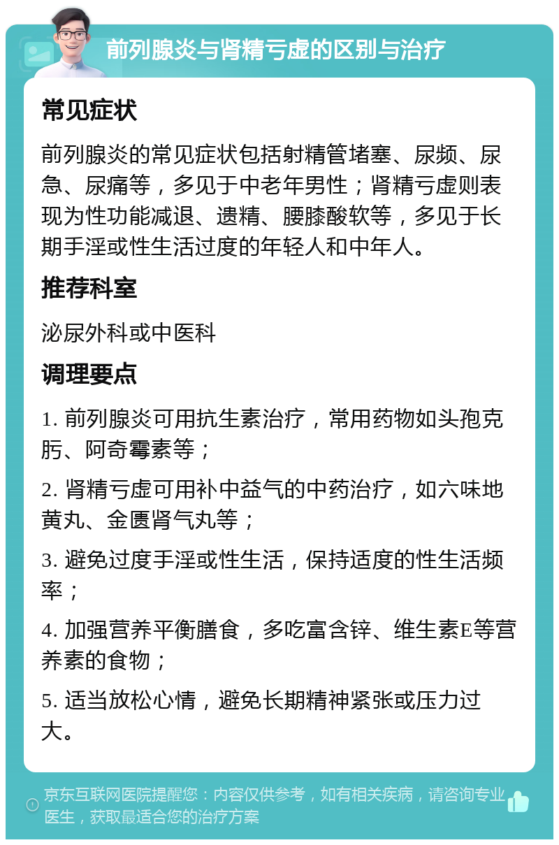 前列腺炎与肾精亏虚的区别与治疗 常见症状 前列腺炎的常见症状包括射精管堵塞、尿频、尿急、尿痛等，多见于中老年男性；肾精亏虚则表现为性功能减退、遗精、腰膝酸软等，多见于长期手淫或性生活过度的年轻人和中年人。 推荐科室 泌尿外科或中医科 调理要点 1. 前列腺炎可用抗生素治疗，常用药物如头孢克肟、阿奇霉素等； 2. 肾精亏虚可用补中益气的中药治疗，如六味地黄丸、金匮肾气丸等； 3. 避免过度手淫或性生活，保持适度的性生活频率； 4. 加强营养平衡膳食，多吃富含锌、维生素E等营养素的食物； 5. 适当放松心情，避免长期精神紧张或压力过大。