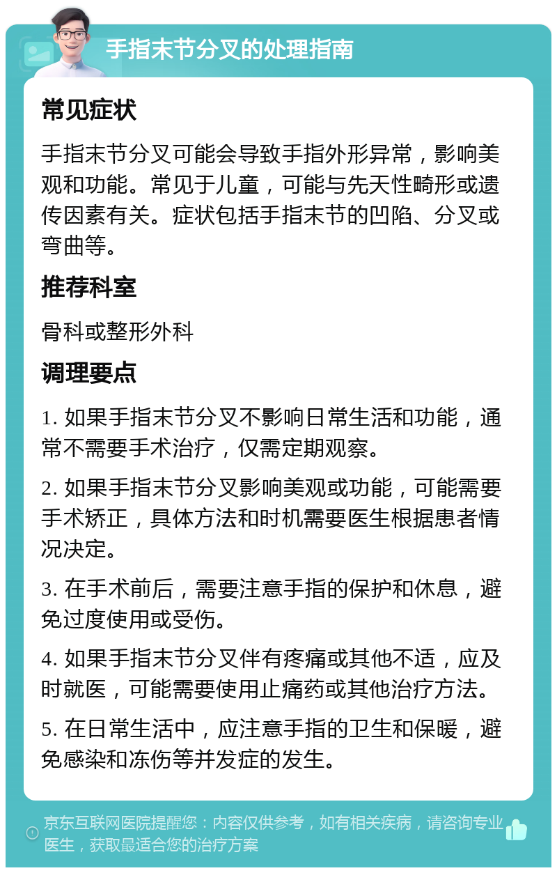 手指末节分叉的处理指南 常见症状 手指末节分叉可能会导致手指外形异常，影响美观和功能。常见于儿童，可能与先天性畸形或遗传因素有关。症状包括手指末节的凹陷、分叉或弯曲等。 推荐科室 骨科或整形外科 调理要点 1. 如果手指末节分叉不影响日常生活和功能，通常不需要手术治疗，仅需定期观察。 2. 如果手指末节分叉影响美观或功能，可能需要手术矫正，具体方法和时机需要医生根据患者情况决定。 3. 在手术前后，需要注意手指的保护和休息，避免过度使用或受伤。 4. 如果手指末节分叉伴有疼痛或其他不适，应及时就医，可能需要使用止痛药或其他治疗方法。 5. 在日常生活中，应注意手指的卫生和保暖，避免感染和冻伤等并发症的发生。