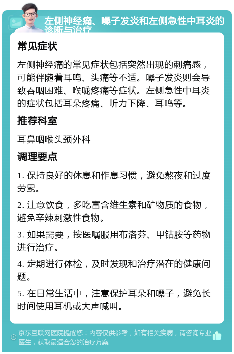 左侧神经痛、嗓子发炎和左侧急性中耳炎的诊断与治疗 常见症状 左侧神经痛的常见症状包括突然出现的刺痛感，可能伴随着耳鸣、头痛等不适。嗓子发炎则会导致吞咽困难、喉咙疼痛等症状。左侧急性中耳炎的症状包括耳朵疼痛、听力下降、耳鸣等。 推荐科室 耳鼻咽喉头颈外科 调理要点 1. 保持良好的休息和作息习惯，避免熬夜和过度劳累。 2. 注意饮食，多吃富含维生素和矿物质的食物，避免辛辣刺激性食物。 3. 如果需要，按医嘱服用布洛芬、甲钴胺等药物进行治疗。 4. 定期进行体检，及时发现和治疗潜在的健康问题。 5. 在日常生活中，注意保护耳朵和嗓子，避免长时间使用耳机或大声喊叫。