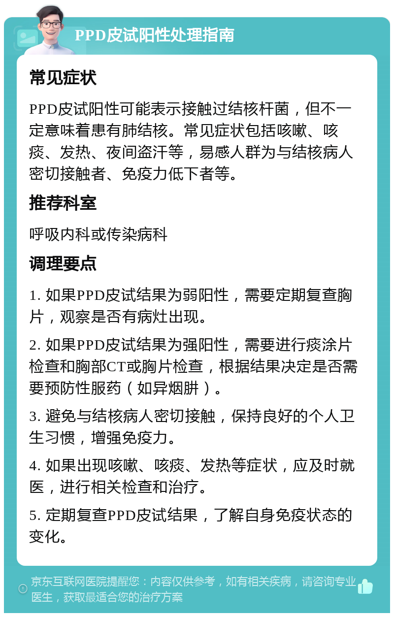 PPD皮试阳性处理指南 常见症状 PPD皮试阳性可能表示接触过结核杆菌，但不一定意味着患有肺结核。常见症状包括咳嗽、咳痰、发热、夜间盗汗等，易感人群为与结核病人密切接触者、免疫力低下者等。 推荐科室 呼吸内科或传染病科 调理要点 1. 如果PPD皮试结果为弱阳性，需要定期复查胸片，观察是否有病灶出现。 2. 如果PPD皮试结果为强阳性，需要进行痰涂片检查和胸部CT或胸片检查，根据结果决定是否需要预防性服药（如异烟肼）。 3. 避免与结核病人密切接触，保持良好的个人卫生习惯，增强免疫力。 4. 如果出现咳嗽、咳痰、发热等症状，应及时就医，进行相关检查和治疗。 5. 定期复查PPD皮试结果，了解自身免疫状态的变化。