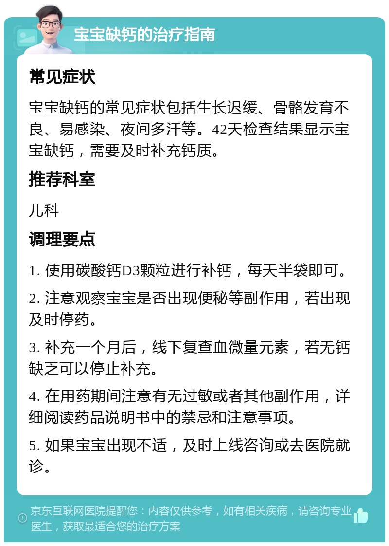 宝宝缺钙的治疗指南 常见症状 宝宝缺钙的常见症状包括生长迟缓、骨骼发育不良、易感染、夜间多汗等。42天检查结果显示宝宝缺钙，需要及时补充钙质。 推荐科室 儿科 调理要点 1. 使用碳酸钙D3颗粒进行补钙，每天半袋即可。 2. 注意观察宝宝是否出现便秘等副作用，若出现及时停药。 3. 补充一个月后，线下复查血微量元素，若无钙缺乏可以停止补充。 4. 在用药期间注意有无过敏或者其他副作用，详细阅读药品说明书中的禁忌和注意事项。 5. 如果宝宝出现不适，及时上线咨询或去医院就诊。