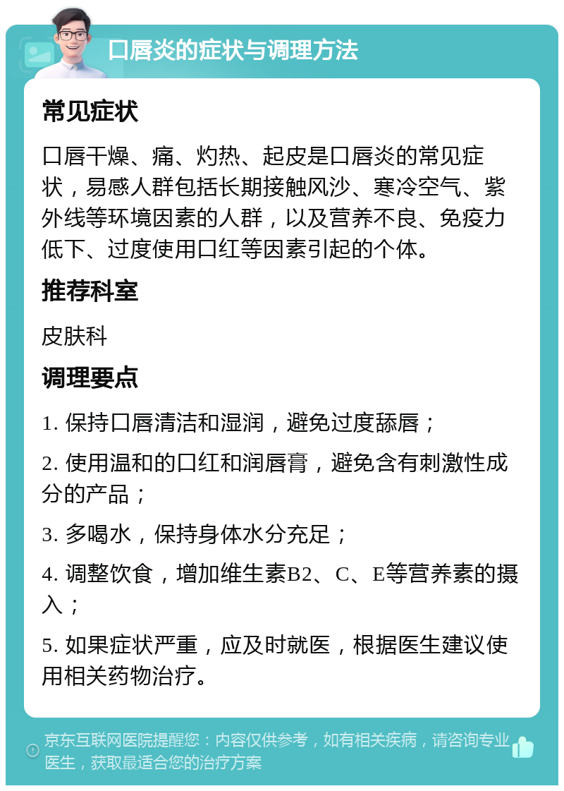 口唇炎的症状与调理方法 常见症状 口唇干燥、痛、灼热、起皮是口唇炎的常见症状，易感人群包括长期接触风沙、寒冷空气、紫外线等环境因素的人群，以及营养不良、免疫力低下、过度使用口红等因素引起的个体。 推荐科室 皮肤科 调理要点 1. 保持口唇清洁和湿润，避免过度舔唇； 2. 使用温和的口红和润唇膏，避免含有刺激性成分的产品； 3. 多喝水，保持身体水分充足； 4. 调整饮食，增加维生素B2、C、E等营养素的摄入； 5. 如果症状严重，应及时就医，根据医生建议使用相关药物治疗。