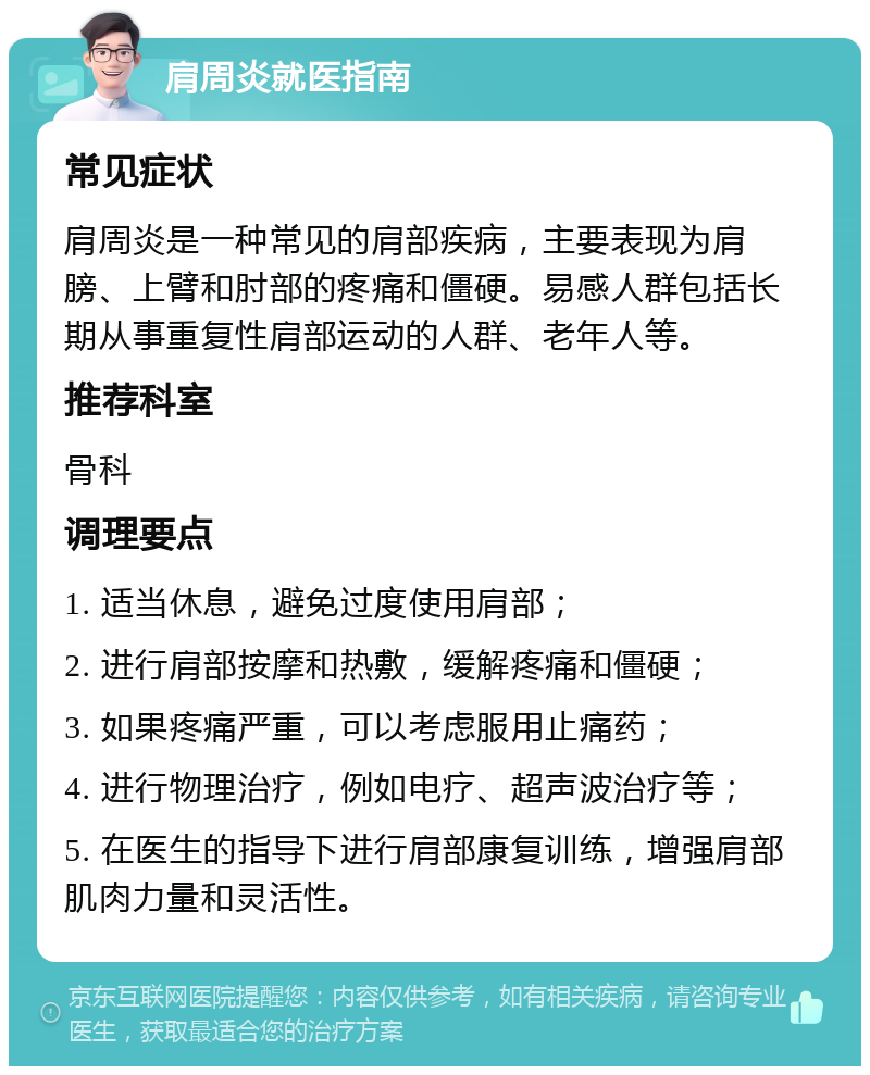 肩周炎就医指南 常见症状 肩周炎是一种常见的肩部疾病，主要表现为肩膀、上臂和肘部的疼痛和僵硬。易感人群包括长期从事重复性肩部运动的人群、老年人等。 推荐科室 骨科 调理要点 1. 适当休息，避免过度使用肩部； 2. 进行肩部按摩和热敷，缓解疼痛和僵硬； 3. 如果疼痛严重，可以考虑服用止痛药； 4. 进行物理治疗，例如电疗、超声波治疗等； 5. 在医生的指导下进行肩部康复训练，增强肩部肌肉力量和灵活性。