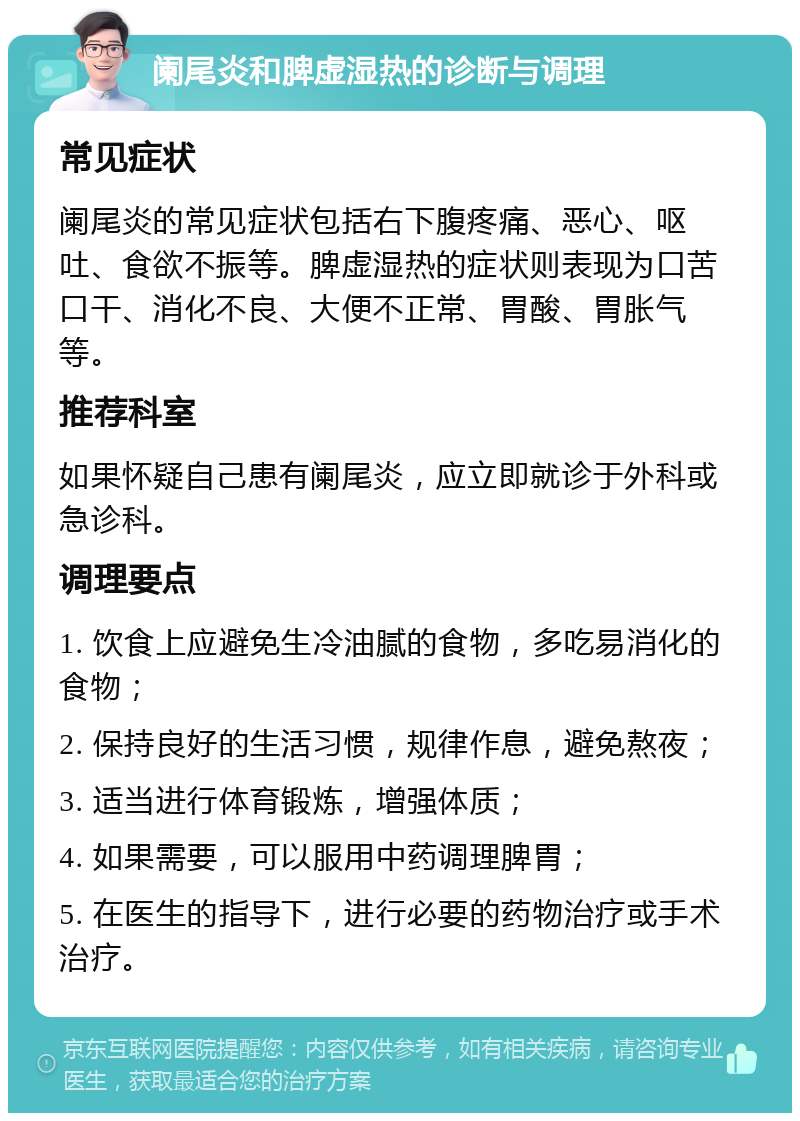 阑尾炎和脾虚湿热的诊断与调理 常见症状 阑尾炎的常见症状包括右下腹疼痛、恶心、呕吐、食欲不振等。脾虚湿热的症状则表现为口苦口干、消化不良、大便不正常、胃酸、胃胀气等。 推荐科室 如果怀疑自己患有阑尾炎，应立即就诊于外科或急诊科。 调理要点 1. 饮食上应避免生冷油腻的食物，多吃易消化的食物； 2. 保持良好的生活习惯，规律作息，避免熬夜； 3. 适当进行体育锻炼，增强体质； 4. 如果需要，可以服用中药调理脾胃； 5. 在医生的指导下，进行必要的药物治疗或手术治疗。