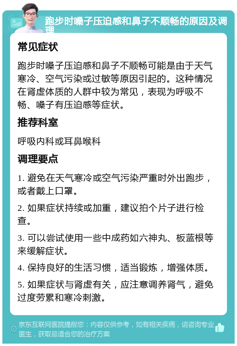 跑步时嗓子压迫感和鼻子不顺畅的原因及调理 常见症状 跑步时嗓子压迫感和鼻子不顺畅可能是由于天气寒冷、空气污染或过敏等原因引起的。这种情况在肾虚体质的人群中较为常见，表现为呼吸不畅、嗓子有压迫感等症状。 推荐科室 呼吸内科或耳鼻喉科 调理要点 1. 避免在天气寒冷或空气污染严重时外出跑步，或者戴上口罩。 2. 如果症状持续或加重，建议拍个片子进行检查。 3. 可以尝试使用一些中成药如六神丸、板蓝根等来缓解症状。 4. 保持良好的生活习惯，适当锻炼，增强体质。 5. 如果症状与肾虚有关，应注意调养肾气，避免过度劳累和寒冷刺激。