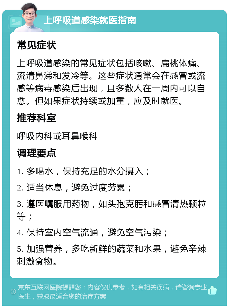 上呼吸道感染就医指南 常见症状 上呼吸道感染的常见症状包括咳嗽、扁桃体痛、流清鼻涕和发冷等。这些症状通常会在感冒或流感等病毒感染后出现，且多数人在一周内可以自愈。但如果症状持续或加重，应及时就医。 推荐科室 呼吸内科或耳鼻喉科 调理要点 1. 多喝水，保持充足的水分摄入； 2. 适当休息，避免过度劳累； 3. 遵医嘱服用药物，如头孢克肟和感冒清热颗粒等； 4. 保持室内空气流通，避免空气污染； 5. 加强营养，多吃新鲜的蔬菜和水果，避免辛辣刺激食物。