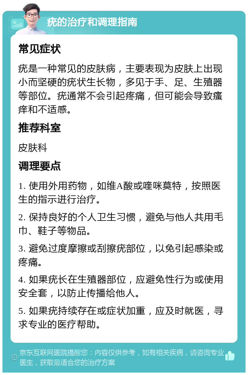 疣的治疗和调理指南 常见症状 疣是一种常见的皮肤病，主要表现为皮肤上出现小而坚硬的疣状生长物，多见于手、足、生殖器等部位。疣通常不会引起疼痛，但可能会导致瘙痒和不适感。 推荐科室 皮肤科 调理要点 1. 使用外用药物，如维A酸或喹咪莫特，按照医生的指示进行治疗。 2. 保持良好的个人卫生习惯，避免与他人共用毛巾、鞋子等物品。 3. 避免过度摩擦或刮擦疣部位，以免引起感染或疼痛。 4. 如果疣长在生殖器部位，应避免性行为或使用安全套，以防止传播给他人。 5. 如果疣持续存在或症状加重，应及时就医，寻求专业的医疗帮助。