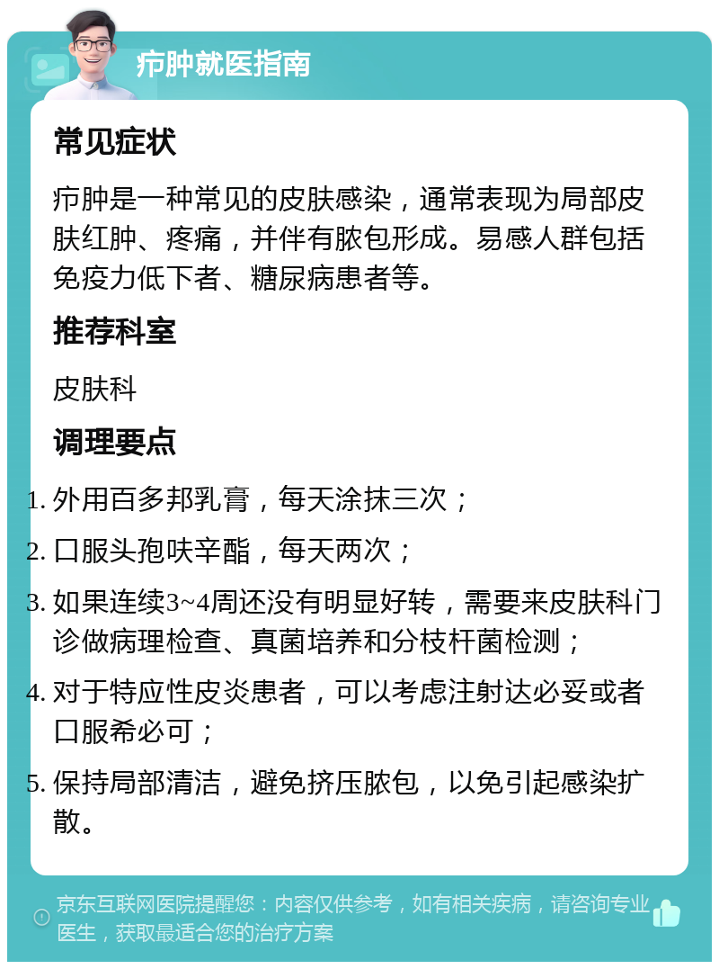 疖肿就医指南 常见症状 疖肿是一种常见的皮肤感染，通常表现为局部皮肤红肿、疼痛，并伴有脓包形成。易感人群包括免疫力低下者、糖尿病患者等。 推荐科室 皮肤科 调理要点 外用百多邦乳膏，每天涂抹三次； 口服头孢呋辛酯，每天两次； 如果连续3~4周还没有明显好转，需要来皮肤科门诊做病理检查、真菌培养和分枝杆菌检测； 对于特应性皮炎患者，可以考虑注射达必妥或者口服希必可； 保持局部清洁，避免挤压脓包，以免引起感染扩散。