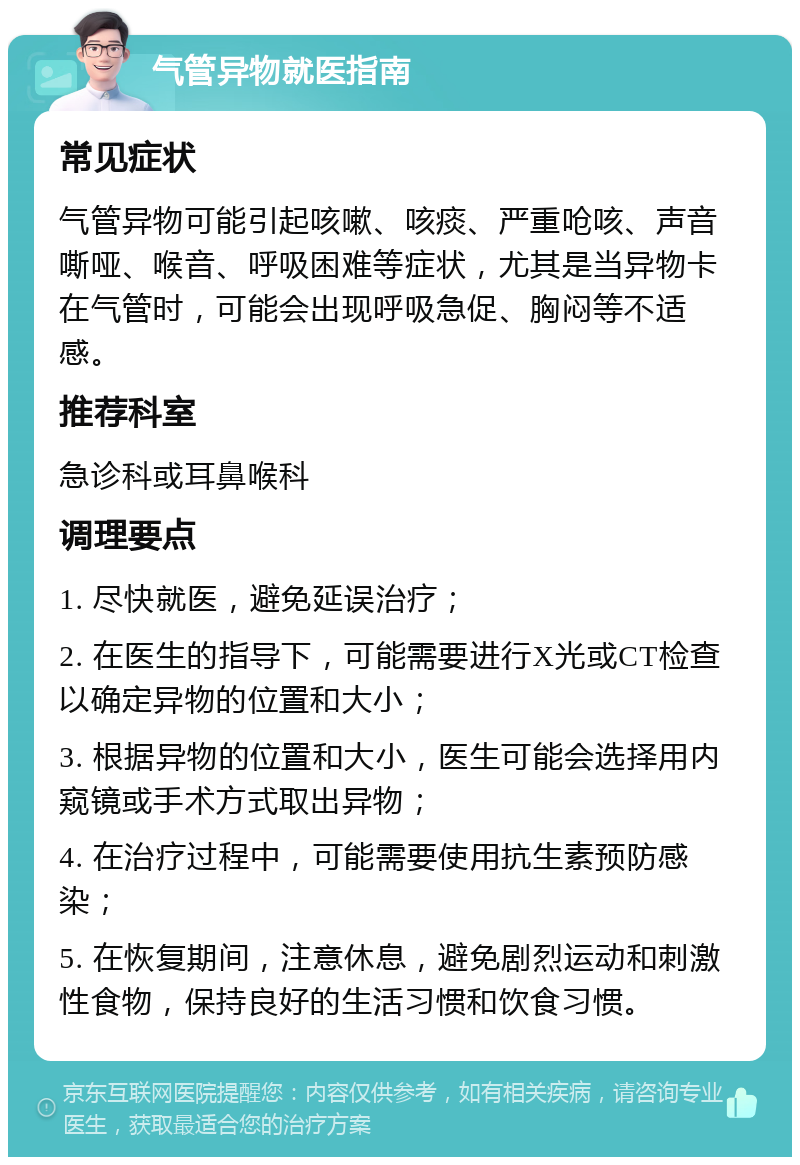 气管异物就医指南 常见症状 气管异物可能引起咳嗽、咳痰、严重呛咳、声音嘶哑、喉音、呼吸困难等症状，尤其是当异物卡在气管时，可能会出现呼吸急促、胸闷等不适感。 推荐科室 急诊科或耳鼻喉科 调理要点 1. 尽快就医，避免延误治疗； 2. 在医生的指导下，可能需要进行X光或CT检查以确定异物的位置和大小； 3. 根据异物的位置和大小，医生可能会选择用内窥镜或手术方式取出异物； 4. 在治疗过程中，可能需要使用抗生素预防感染； 5. 在恢复期间，注意休息，避免剧烈运动和刺激性食物，保持良好的生活习惯和饮食习惯。