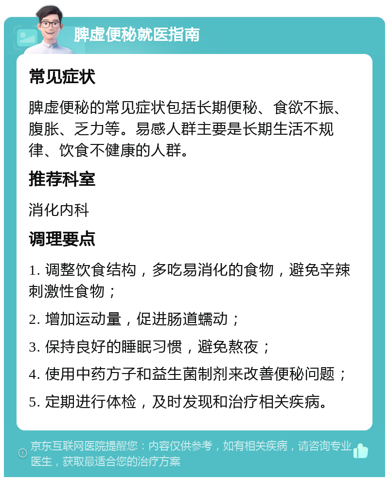 脾虚便秘就医指南 常见症状 脾虚便秘的常见症状包括长期便秘、食欲不振、腹胀、乏力等。易感人群主要是长期生活不规律、饮食不健康的人群。 推荐科室 消化内科 调理要点 1. 调整饮食结构，多吃易消化的食物，避免辛辣刺激性食物； 2. 增加运动量，促进肠道蠕动； 3. 保持良好的睡眠习惯，避免熬夜； 4. 使用中药方子和益生菌制剂来改善便秘问题； 5. 定期进行体检，及时发现和治疗相关疾病。