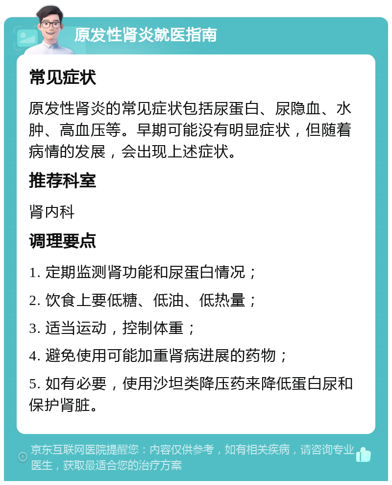 原发性肾炎就医指南 常见症状 原发性肾炎的常见症状包括尿蛋白、尿隐血、水肿、高血压等。早期可能没有明显症状，但随着病情的发展，会出现上述症状。 推荐科室 肾内科 调理要点 1. 定期监测肾功能和尿蛋白情况； 2. 饮食上要低糖、低油、低热量； 3. 适当运动，控制体重； 4. 避免使用可能加重肾病进展的药物； 5. 如有必要，使用沙坦类降压药来降低蛋白尿和保护肾脏。