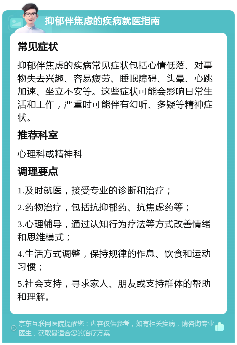 抑郁伴焦虑的疾病就医指南 常见症状 抑郁伴焦虑的疾病常见症状包括心情低落、对事物失去兴趣、容易疲劳、睡眠障碍、头晕、心跳加速、坐立不安等。这些症状可能会影响日常生活和工作，严重时可能伴有幻听、多疑等精神症状。 推荐科室 心理科或精神科 调理要点 1.及时就医，接受专业的诊断和治疗； 2.药物治疗，包括抗抑郁药、抗焦虑药等； 3.心理辅导，通过认知行为疗法等方式改善情绪和思维模式； 4.生活方式调整，保持规律的作息、饮食和运动习惯； 5.社会支持，寻求家人、朋友或支持群体的帮助和理解。