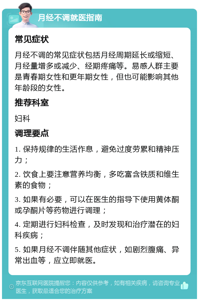 月经不调就医指南 常见症状 月经不调的常见症状包括月经周期延长或缩短、月经量增多或减少、经期疼痛等。易感人群主要是青春期女性和更年期女性，但也可能影响其他年龄段的女性。 推荐科室 妇科 调理要点 1. 保持规律的生活作息，避免过度劳累和精神压力； 2. 饮食上要注意营养均衡，多吃富含铁质和维生素的食物； 3. 如果有必要，可以在医生的指导下使用黄体酮或孕酮片等药物进行调理； 4. 定期进行妇科检查，及时发现和治疗潜在的妇科疾病； 5. 如果月经不调伴随其他症状，如剧烈腹痛、异常出血等，应立即就医。