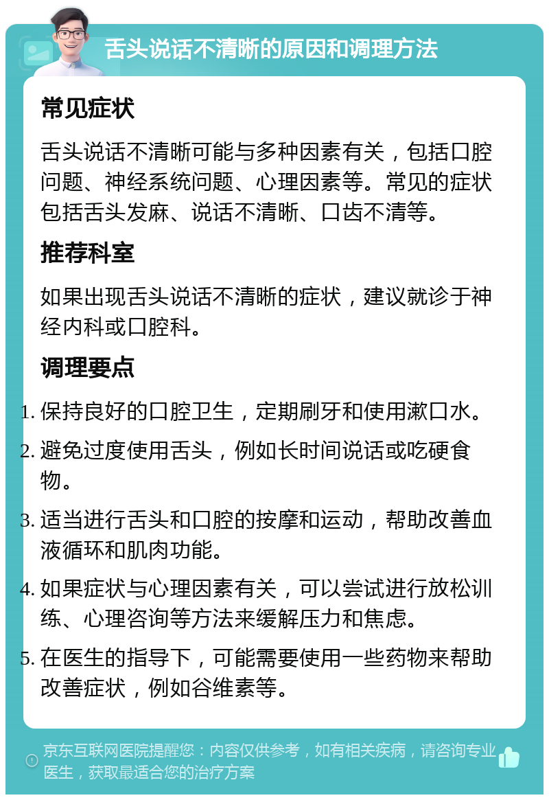 舌头说话不清晰的原因和调理方法 常见症状 舌头说话不清晰可能与多种因素有关，包括口腔问题、神经系统问题、心理因素等。常见的症状包括舌头发麻、说话不清晰、口齿不清等。 推荐科室 如果出现舌头说话不清晰的症状，建议就诊于神经内科或口腔科。 调理要点 保持良好的口腔卫生，定期刷牙和使用漱口水。 避免过度使用舌头，例如长时间说话或吃硬食物。 适当进行舌头和口腔的按摩和运动，帮助改善血液循环和肌肉功能。 如果症状与心理因素有关，可以尝试进行放松训练、心理咨询等方法来缓解压力和焦虑。 在医生的指导下，可能需要使用一些药物来帮助改善症状，例如谷维素等。