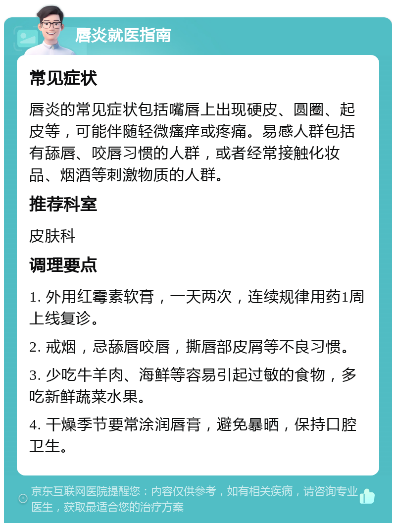 唇炎就医指南 常见症状 唇炎的常见症状包括嘴唇上出现硬皮、圆圈、起皮等，可能伴随轻微瘙痒或疼痛。易感人群包括有舔唇、咬唇习惯的人群，或者经常接触化妆品、烟酒等刺激物质的人群。 推荐科室 皮肤科 调理要点 1. 外用红霉素软膏，一天两次，连续规律用药1周上线复诊。 2. 戒烟，忌舔唇咬唇，撕唇部皮屑等不良习惯。 3. 少吃牛羊肉、海鲜等容易引起过敏的食物，多吃新鲜蔬菜水果。 4. 干燥季节要常涂润唇膏，避免暴晒，保持口腔卫生。