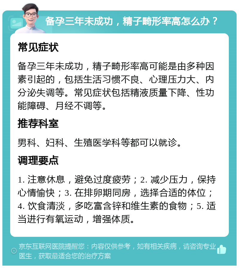 备孕三年未成功，精子畸形率高怎么办？ 常见症状 备孕三年未成功，精子畸形率高可能是由多种因素引起的，包括生活习惯不良、心理压力大、内分泌失调等。常见症状包括精液质量下降、性功能障碍、月经不调等。 推荐科室 男科、妇科、生殖医学科等都可以就诊。 调理要点 1. 注意休息，避免过度疲劳；2. 减少压力，保持心情愉快；3. 在排卵期同房，选择合适的体位；4. 饮食清淡，多吃富含锌和维生素的食物；5. 适当进行有氧运动，增强体质。