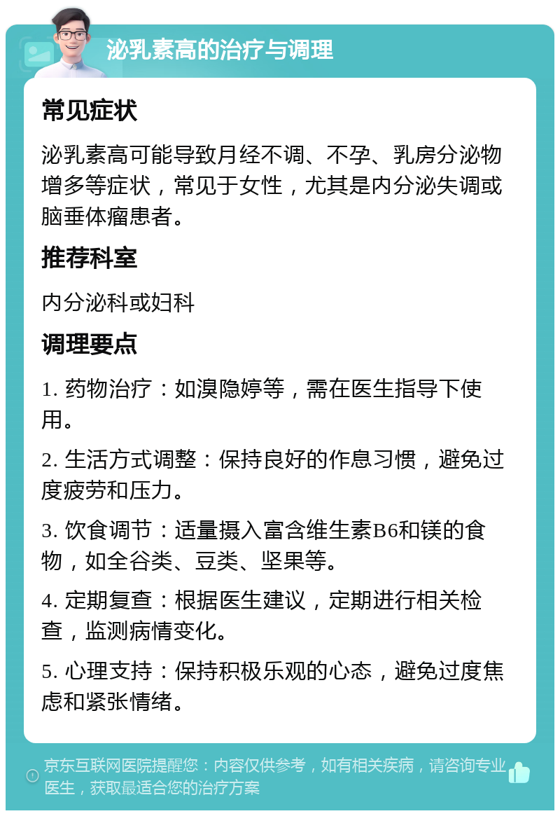 泌乳素高的治疗与调理 常见症状 泌乳素高可能导致月经不调、不孕、乳房分泌物增多等症状，常见于女性，尤其是内分泌失调或脑垂体瘤患者。 推荐科室 内分泌科或妇科 调理要点 1. 药物治疗：如溴隐婷等，需在医生指导下使用。 2. 生活方式调整：保持良好的作息习惯，避免过度疲劳和压力。 3. 饮食调节：适量摄入富含维生素B6和镁的食物，如全谷类、豆类、坚果等。 4. 定期复查：根据医生建议，定期进行相关检查，监测病情变化。 5. 心理支持：保持积极乐观的心态，避免过度焦虑和紧张情绪。