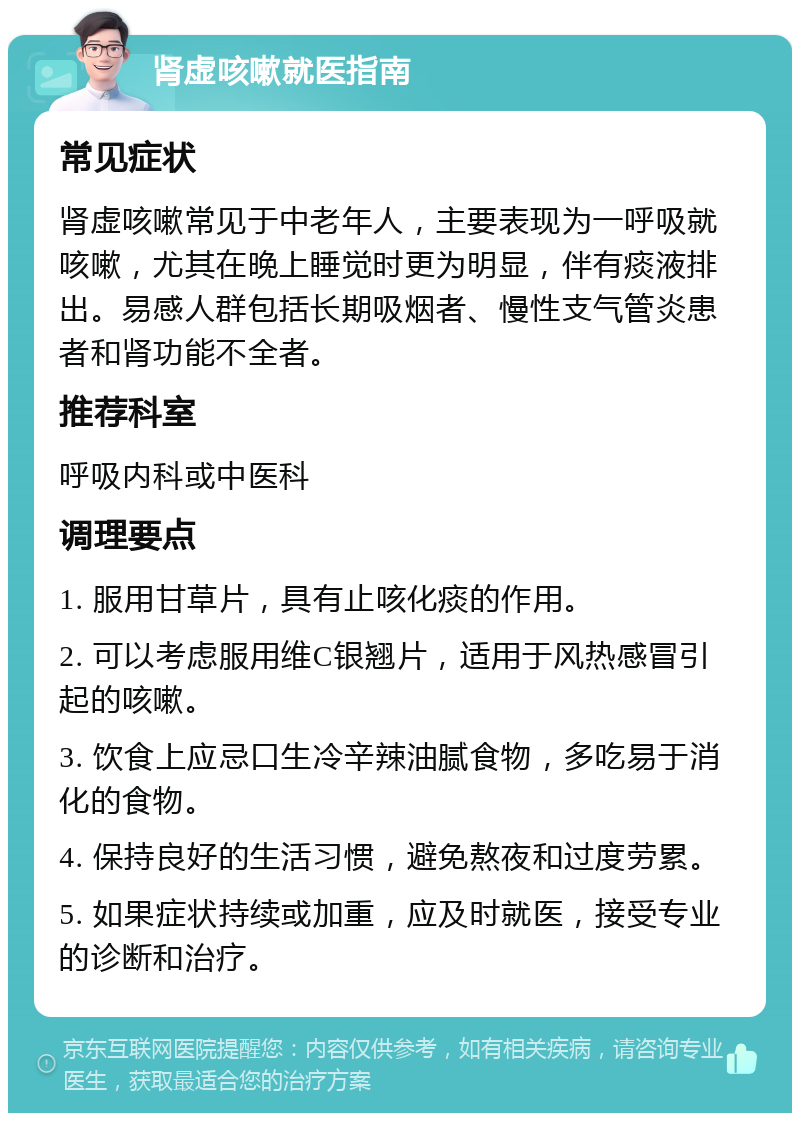 肾虚咳嗽就医指南 常见症状 肾虚咳嗽常见于中老年人，主要表现为一呼吸就咳嗽，尤其在晚上睡觉时更为明显，伴有痰液排出。易感人群包括长期吸烟者、慢性支气管炎患者和肾功能不全者。 推荐科室 呼吸内科或中医科 调理要点 1. 服用甘草片，具有止咳化痰的作用。 2. 可以考虑服用维C银翘片，适用于风热感冒引起的咳嗽。 3. 饮食上应忌口生冷辛辣油腻食物，多吃易于消化的食物。 4. 保持良好的生活习惯，避免熬夜和过度劳累。 5. 如果症状持续或加重，应及时就医，接受专业的诊断和治疗。