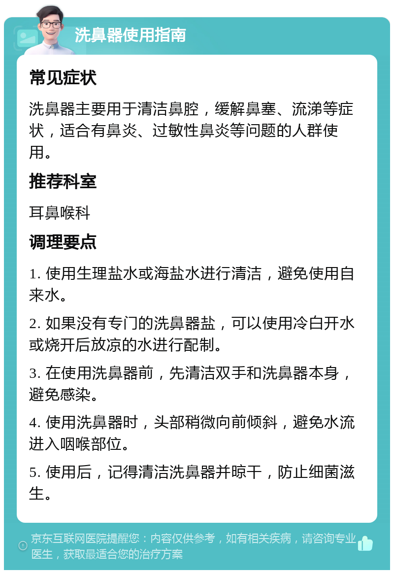 洗鼻器使用指南 常见症状 洗鼻器主要用于清洁鼻腔，缓解鼻塞、流涕等症状，适合有鼻炎、过敏性鼻炎等问题的人群使用。 推荐科室 耳鼻喉科 调理要点 1. 使用生理盐水或海盐水进行清洁，避免使用自来水。 2. 如果没有专门的洗鼻器盐，可以使用冷白开水或烧开后放凉的水进行配制。 3. 在使用洗鼻器前，先清洁双手和洗鼻器本身，避免感染。 4. 使用洗鼻器时，头部稍微向前倾斜，避免水流进入咽喉部位。 5. 使用后，记得清洁洗鼻器并晾干，防止细菌滋生。