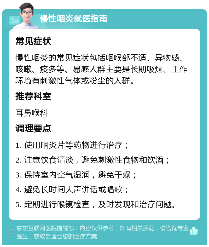 慢性咽炎就医指南 常见症状 慢性咽炎的常见症状包括咽喉部不适、异物感、咳嗽、痰多等。易感人群主要是长期吸烟、工作环境有刺激性气体或粉尘的人群。 推荐科室 耳鼻喉科 调理要点 1. 使用咽炎片等药物进行治疗； 2. 注意饮食清淡，避免刺激性食物和饮酒； 3. 保持室内空气湿润，避免干燥； 4. 避免长时间大声讲话或唱歌； 5. 定期进行喉镜检查，及时发现和治疗问题。