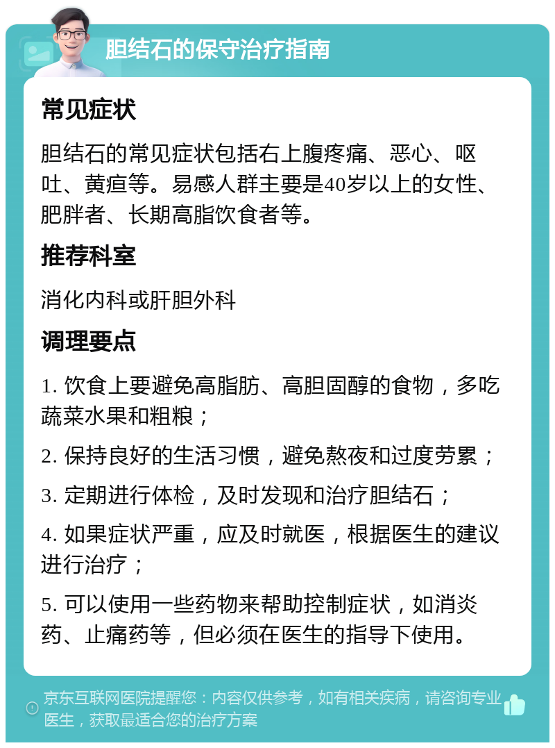 胆结石的保守治疗指南 常见症状 胆结石的常见症状包括右上腹疼痛、恶心、呕吐、黄疸等。易感人群主要是40岁以上的女性、肥胖者、长期高脂饮食者等。 推荐科室 消化内科或肝胆外科 调理要点 1. 饮食上要避免高脂肪、高胆固醇的食物，多吃蔬菜水果和粗粮； 2. 保持良好的生活习惯，避免熬夜和过度劳累； 3. 定期进行体检，及时发现和治疗胆结石； 4. 如果症状严重，应及时就医，根据医生的建议进行治疗； 5. 可以使用一些药物来帮助控制症状，如消炎药、止痛药等，但必须在医生的指导下使用。