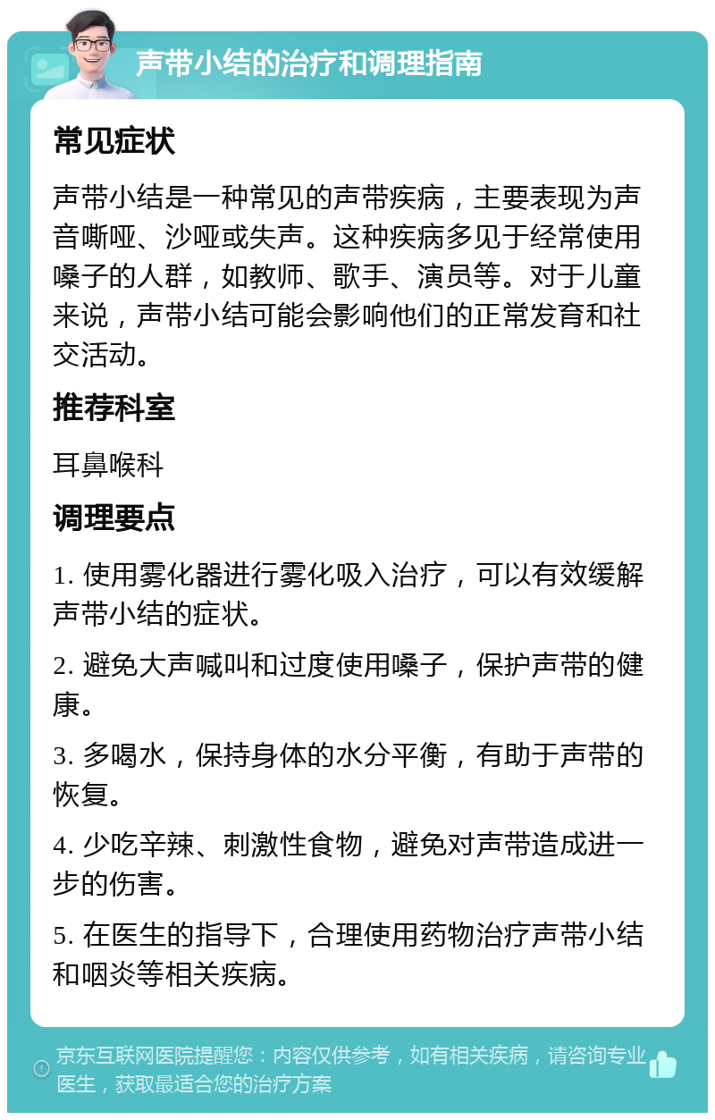 声带小结的治疗和调理指南 常见症状 声带小结是一种常见的声带疾病，主要表现为声音嘶哑、沙哑或失声。这种疾病多见于经常使用嗓子的人群，如教师、歌手、演员等。对于儿童来说，声带小结可能会影响他们的正常发育和社交活动。 推荐科室 耳鼻喉科 调理要点 1. 使用雾化器进行雾化吸入治疗，可以有效缓解声带小结的症状。 2. 避免大声喊叫和过度使用嗓子，保护声带的健康。 3. 多喝水，保持身体的水分平衡，有助于声带的恢复。 4. 少吃辛辣、刺激性食物，避免对声带造成进一步的伤害。 5. 在医生的指导下，合理使用药物治疗声带小结和咽炎等相关疾病。