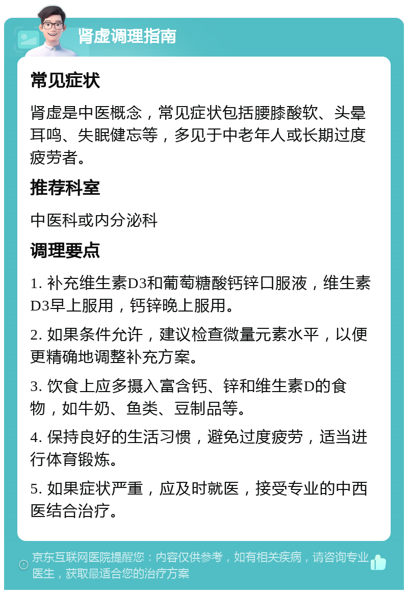 肾虚调理指南 常见症状 肾虚是中医概念，常见症状包括腰膝酸软、头晕耳鸣、失眠健忘等，多见于中老年人或长期过度疲劳者。 推荐科室 中医科或内分泌科 调理要点 1. 补充维生素D3和葡萄糖酸钙锌口服液，维生素D3早上服用，钙锌晚上服用。 2. 如果条件允许，建议检查微量元素水平，以便更精确地调整补充方案。 3. 饮食上应多摄入富含钙、锌和维生素D的食物，如牛奶、鱼类、豆制品等。 4. 保持良好的生活习惯，避免过度疲劳，适当进行体育锻炼。 5. 如果症状严重，应及时就医，接受专业的中西医结合治疗。