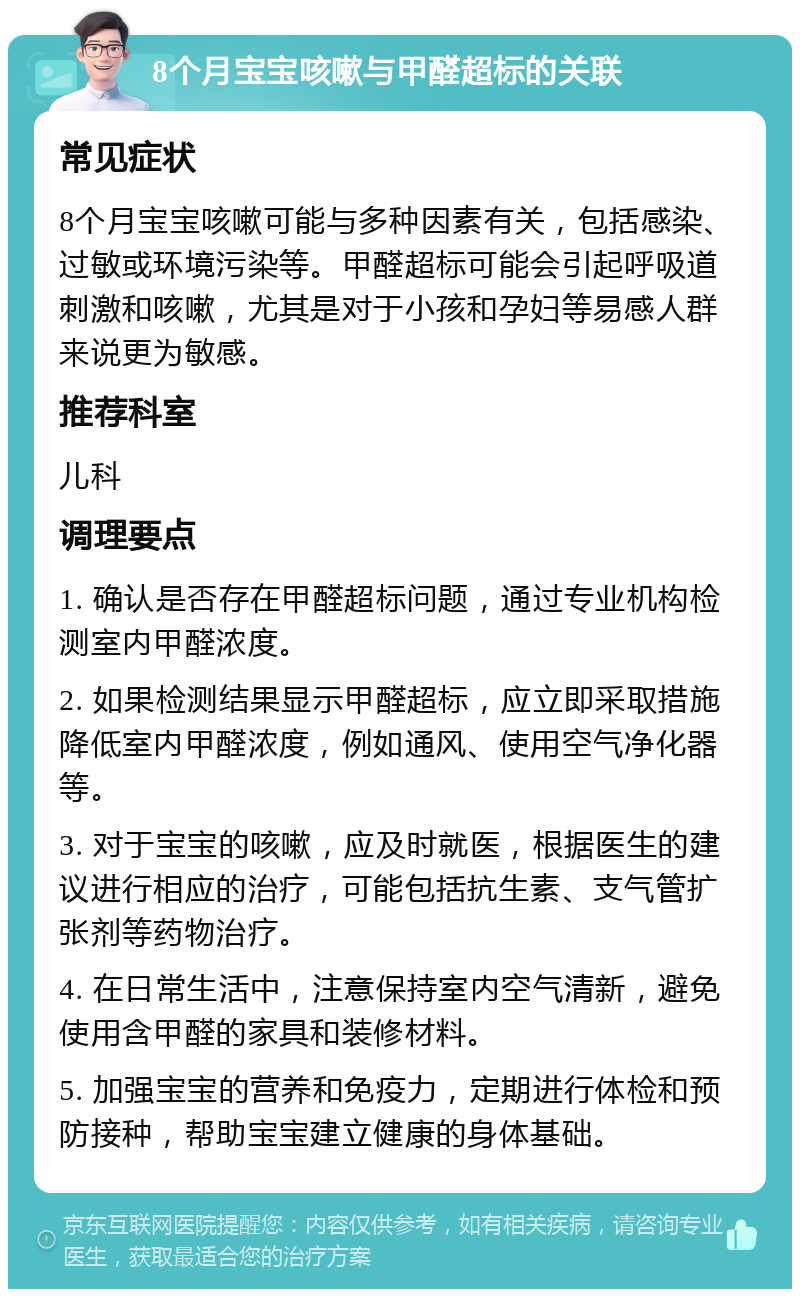 8个月宝宝咳嗽与甲醛超标的关联 常见症状 8个月宝宝咳嗽可能与多种因素有关，包括感染、过敏或环境污染等。甲醛超标可能会引起呼吸道刺激和咳嗽，尤其是对于小孩和孕妇等易感人群来说更为敏感。 推荐科室 儿科 调理要点 1. 确认是否存在甲醛超标问题，通过专业机构检测室内甲醛浓度。 2. 如果检测结果显示甲醛超标，应立即采取措施降低室内甲醛浓度，例如通风、使用空气净化器等。 3. 对于宝宝的咳嗽，应及时就医，根据医生的建议进行相应的治疗，可能包括抗生素、支气管扩张剂等药物治疗。 4. 在日常生活中，注意保持室内空气清新，避免使用含甲醛的家具和装修材料。 5. 加强宝宝的营养和免疫力，定期进行体检和预防接种，帮助宝宝建立健康的身体基础。