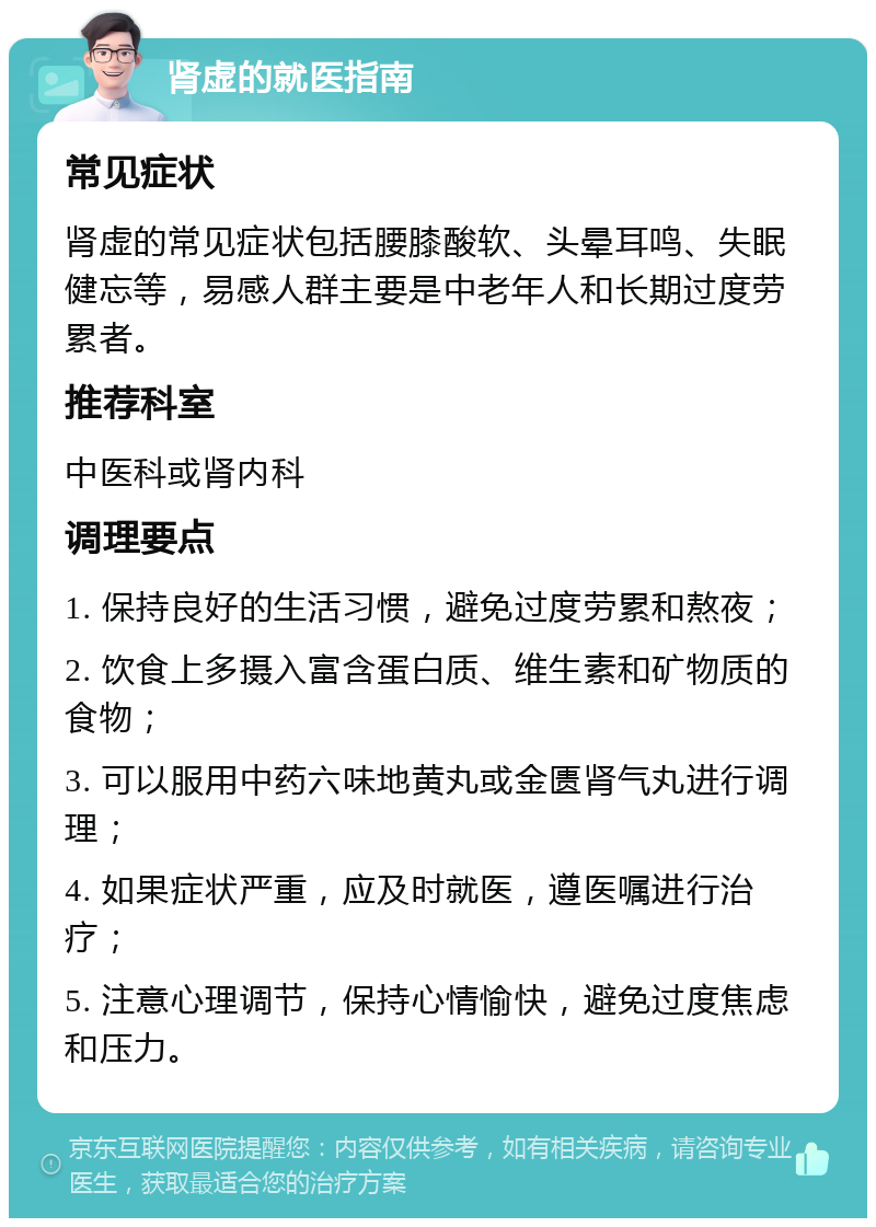 肾虚的就医指南 常见症状 肾虚的常见症状包括腰膝酸软、头晕耳鸣、失眠健忘等，易感人群主要是中老年人和长期过度劳累者。 推荐科室 中医科或肾内科 调理要点 1. 保持良好的生活习惯，避免过度劳累和熬夜； 2. 饮食上多摄入富含蛋白质、维生素和矿物质的食物； 3. 可以服用中药六味地黄丸或金匮肾气丸进行调理； 4. 如果症状严重，应及时就医，遵医嘱进行治疗； 5. 注意心理调节，保持心情愉快，避免过度焦虑和压力。