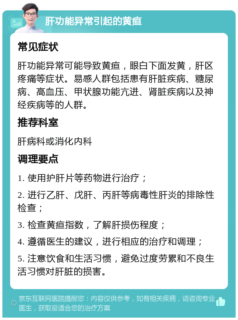 肝功能异常引起的黄疸 常见症状 肝功能异常可能导致黄疸，眼白下面发黄，肝区疼痛等症状。易感人群包括患有肝脏疾病、糖尿病、高血压、甲状腺功能亢进、肾脏疾病以及神经疾病等的人群。 推荐科室 肝病科或消化内科 调理要点 1. 使用护肝片等药物进行治疗； 2. 进行乙肝、戊肝、丙肝等病毒性肝炎的排除性检查； 3. 检查黄疸指数，了解肝损伤程度； 4. 遵循医生的建议，进行相应的治疗和调理； 5. 注意饮食和生活习惯，避免过度劳累和不良生活习惯对肝脏的损害。