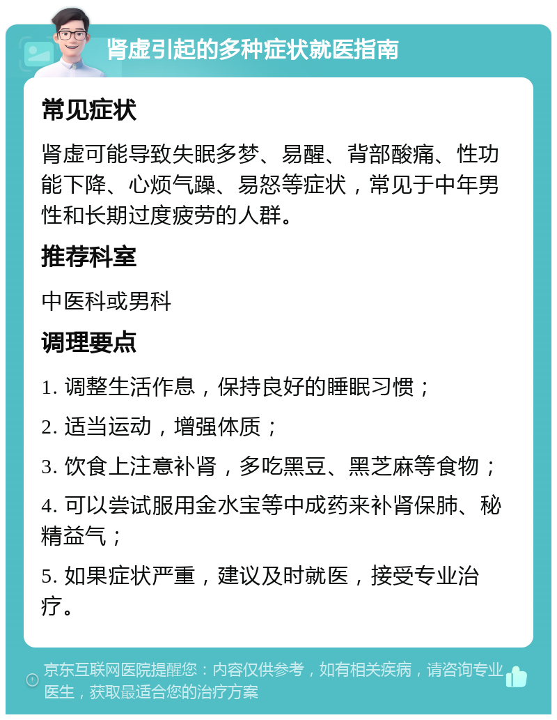 肾虚引起的多种症状就医指南 常见症状 肾虚可能导致失眠多梦、易醒、背部酸痛、性功能下降、心烦气躁、易怒等症状，常见于中年男性和长期过度疲劳的人群。 推荐科室 中医科或男科 调理要点 1. 调整生活作息，保持良好的睡眠习惯； 2. 适当运动，增强体质； 3. 饮食上注意补肾，多吃黑豆、黑芝麻等食物； 4. 可以尝试服用金水宝等中成药来补肾保肺、秘精益气； 5. 如果症状严重，建议及时就医，接受专业治疗。